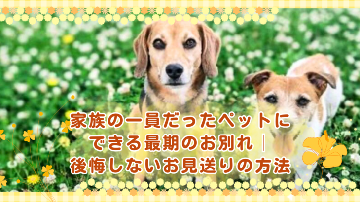 家族の一員だったペットにできる最期のお別れ│後悔しないお見送りの方法