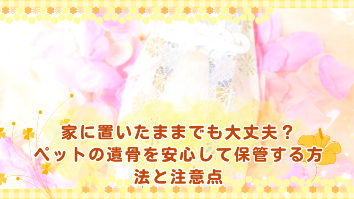 家に置いたままでも大丈夫？ペットの遺骨を安心して保管する方法と注意点