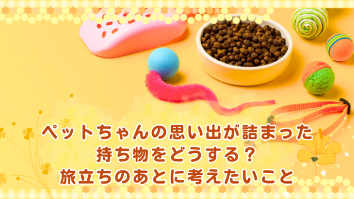 ペットちゃんの思い出が詰まった持ち物をどうする？旅立ちのあとに考えたいこと